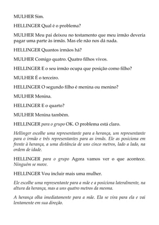 MULHER Sim.
HELLINGER Qual é o problema?
MULHER Meu pai deixou no testamento que meu irmão deveria
pagar uma parte às irmãs. Mas ele não nos dá nada.
HELLINGER Quantos irmãos há?
MULHER Comigo quatro. Quatro filhos vivos.
HELLINGER E o seu irmão ocupa que posição como filho?
MULHER É o terceiro.
HELLINGER O segundo filho é menina ou menino?
MULHER Menina.
HELLINGER E o quarto?
MULHER Menina também.
HELLINGER para o grupo OK. O problema está claro.
Hellinger escolhe uma representante para a herança, um representante
para o irmão e três representantes para as irmãs. Ele as posiciona em
frente à herança, a uma distância de uns cinco metros, lado a lado, na
ordem de idade.
HELLINGER para o grupo Agora vamos ver o que acontece.
Ninguém se move.
HELLINGER Vou incluir mais uma mulher.
Ele escolhe uma representante para a mãe e a posiciona lateralmente, na
altura da herança, mas a uns quatro metros da mesma.
A herança olha imediatamente para a mãe. Ela se vira para ela e vai
lentamente em sua direção.
 