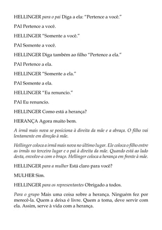 HELLINGER para o pai Diga a ela: “Pertence a você.”
PAI Pertence a você.
HELLINGER “Somente a você.”
PAI Somente a você.
HELLINGER Diga também ao filho “Pertence a ela.”
PAI Pertence a ela.
HELLINGER “Somente a ela.”
PAI Somente a ela.
HELLINGER “Eu renuncio.”
PAI Eu renuncio.
HELLINGER Como está a herança?
HERANÇA Agora muito bem.
A irmã mais nova se posiciona à direita da mãe e a abraça. O filho vai
lentamente em direção à mãe.
Hellinger coloca a irmã mais nova no último lugar. Ele coloca o filho entre
as irmãs no terceiro lugar e o pai à direita da mãe. Quando está ao lado
desta, envolve-a com o braço. Hellinger coloca a herança em frente à mãe.
HELLINGER para a mulher Está claro para você?
MULHER Sim.
HELLINGER para os representantes Obrigado a todos.
Para o grupo Mais uma coisa sobre a herança. Ninguém fez por
merecê-la. Quem a deixa é livre. Quem a toma, deve servir com
ela. Assim, serve à vida com a herança.
 