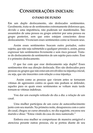CONSIDERAÇÕES INICIAIS:
O PANO DE FUNDO
Em um duplo deslocamento, são deslocados sentimentos.
Geralmente, trata-se de sentimentos extremamente dolorosos que,
devido a uma impotência, não puderam ser manifestados. São
assumidos de uma pessoa ou grupo anterior por uma pessoa ou
grupo posterior, sem que estes estejam conscientes desse
deslocamento. Vivenciam esses sentimentos como se fossem seus.
Assim esses sentimentos buscam outro portador, outro
sujeito, que não seja submetido a qualquer pressão e, assim, possa
expressar tais sentimentos livremente e sem risco pessoal. Trata-
se do deslocamento de sentimentos de um sujeito para outro. Esse
é o primeiro deslocamento.
O que faz com que esse deslocamento seja duplo? Esses
sentimentos têm sua direção deslocada. Eles são deslocados para
pessoas ou grupos que não estavam envolvidos na injustiça inicial,
ou seja, que são inocentes com relação a essa injustiça.
Assim como as pessoas que vieram antes se tornaram
vítimas de agressores contra os quais não podiam se defender,
aqueles para os quais esses sentimentos se voltam mais tarde
tornam-se vítimas indefesas.
Vou dar um exemplo retirado do dia a dia: a relação de um
casal.
Uma mulher participou de um curso de autoconhecimento
junto com seu marido. Na primeira noite, desapareceu com o carro
do casal, chegou ao curso atrasada e, no dia seguinte, encarou seu
marido e disse: “Estou vindo da casa do meu namorado.”
Embora essa mulher se comportasse de maneira amigável e
atenciosa perante outras pessoas, ela se portou diante de seu
 