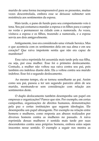 marido de uma forma incompreensível para os presentes, muitas
vezes descontrolada, embora esse se deixasse submeter sem
resistência aos sentimentos da esposa.
Mais tarde, o pano de fundo para seu comportamento veio à
tona. Seu pai costumava mandar a esposa e os filhos para o campo
no verão e permanecer na cidade com a namorada. Às vezes,
visitava a esposa e os filhos, trazendo a namorada, e a esposa
servia aos dois amigavelmente.
Antigamente, isso era considerado uma virtude heroica. Mas
o que acontecia com os sentimentos dela em sua alma e em seu
coração? Que raiva impotente sentia que não era capaz de
manifestar?
Essa raiva reprimida foi assumida mais tarde pela sua filha,
ou seja, por essa mulher. Esse foi o primeiro deslocamento.
Contudo, a mulher não voltou sua raiva contra seu pai, pois
também era indefesa diante dele. Ela a voltou contra seu marido
indefeso. Esse foi o segundo deslocamento.
Ao mesmo tempo, ela se tornou semelhante ao pai. Assim
como seu pai, passou a ter um segundo parceiro além de seu
marido, mostrando-se sem consideração com relação aos
sentimentos deste.
O duplo deslocamento também desempenha um papel em
empresas e organizações? Parece que sim. Por exemplo, em certas
campanhas, organizações de direitos humanos, demonstrações
pela paz e certas instituições que seguem ideologias. Ele
desempenha um papel abrangente. Por exemplo na relação entre
homens e mulheres, como resposta aos abusos realizados por
diversos homens contra as mulheres no passado. A raiva
reprimida dessas mulheres é sentida mais tarde por suas
descendentes contra seus próprios homens, embora estes sejam
inocentes nesse sentido. O exemplo a seguir nos mostra as
 