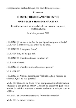 consequências profundas que isso pode ter no presente.
EXEMPLO:
O DUPLO DESLOCAMENTO ENTRE
MULHERES E HOMENS NA CHlNA
Extraído do curso sobre as Leis do sucesso em empresas
em Hong Kong
14 a 16 de junho de 2009
HELLINGER para uma mulher De que tipo de empresa se trata?
MULHER É uma escola. Ela existe há 12 anos.
HELLINGER A empresa é sua?
MULHER Sim, fui eu que abri.
HELLINGER Quantas crianças estudam lá?
MULHER Não sei.
HELLINGER Quantos funcionários você possui?
MULHER 200.
HELLINGER Não me admira que você não saiba o número de
crianças. Qual é a sua questão?
MULHER Gostaria de levar certas compreensões relacionadas à
educação a um público maior. Gostaria de descobrir qual será o
futuro da minha empresa e como melhorar a relação com o
público.
HELLINGER De quem depende o futuro dessa escola?
MULHER De outras pessoas.
 