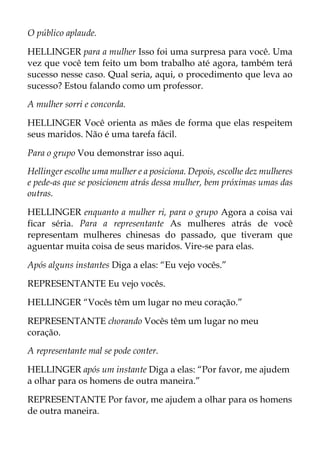 O público aplaude.
HELLINGER para a mulher Isso foi uma surpresa para você. Uma
vez que você tem feito um bom trabalho até agora, também terá
sucesso nesse caso. Qual seria, aqui, o procedimento que leva ao
sucesso? Estou falando como um professor.
A mulher sorri e concorda.
HELLINGER Você orienta as mães de forma que elas respeitem
seus maridos. Não é uma tarefa fácil.
Para o grupo Vou demonstrar isso aqui.
Hellinger escolhe uma mulher e a posiciona. Depois, escolhe dez mulheres
e pede-as que se posicionem atrás dessa mulher, bem próximas umas das
outras.
HELLINGER enquanto a mulher ri, para o grupo Agora a coisa vai
ficar séria. Para a representante As mulheres atrás de você
representam mulheres chinesas do passado, que tiveram que
aguentar muita coisa de seus maridos. Vire-se para elas.
Após alguns instantes Diga a elas: “Eu vejo vocês.”
REPRESENTANTE Eu vejo vocês.
HELLINGER “Vocês têm um lugar no meu coração.”
REPRESENTANTE chorando Vocês têm um lugar no meu
coração.
A representante mal se pode conter.
HELLINGER após um instante Diga a elas: “Por favor, me ajudem
a olhar para os homens de outra maneira.”
REPRESENTANTE Por favor, me ajudem a olhar para os homens
de outra maneira.
 