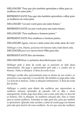 HELLINGER “Para que eles também aprendam a olhar para as
mulheres de outro jeito. ”
REPRESENTANTE Para que eles também aprendam a olhar para
as mulheres de outro jeito.
HELLINGER “Levarei vocês para um outro futuro.”
REPRESENTANTE Levarei vocês para um outro futuro.
HELLINGER “Para mulheres e homens juntos.”
REPRESENTANTE Para mulheres e homens juntos.
HELLINGER Agora, vire-se e sinta como elas estão atrás de você.
Hellinger a vira. Depois, posiciona três homens lado a lado diante dela.
HELLINGER para essa representante Olhe para eles.
REPRESENTANTE Eles são bonitos.
HELLINGER Essa é a primeira descoberta para você.
Hellinger pede à dona da escola que se posicione ao lado dessa
representante. Ela pega a representante pela mão e a conduz até os
homens. Todos se abraçam. A dona da escola recua.
Hellinger escolhe dois representantes para os alunos de sua escola e os
posiciona à sua esquerda e à sua direita. Ela também os pega pelas mãos
e os leva até os homens. Todos se abraçam intimamente. A dona da escola
fica de fora.
Hellinger a conduz para diante das mulheres que representam as
mulheres chinesas oprimidas do passado. Ela as olha e chora
amargamente. Então, pega duas delas, uma a uma, pela mão e as leva até
os homens. Eles se abraçam. As mulheres soluçam alto. Elas se viram
para as outras mulheres. Estendem as mãos para elas, para que também
se aproximem. Quando estas vacilam, a dona da escola pega um homem
pela mão para levá-lo até essas mulheres. Ao ver que uma das mulheres
 