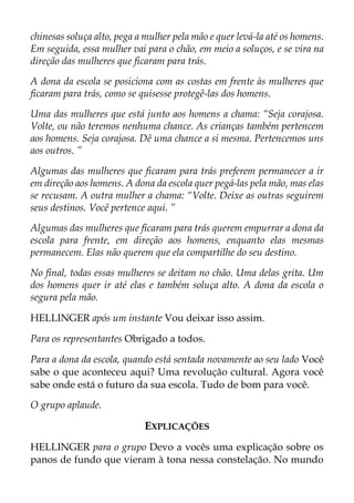 chinesas soluça alto, pega a mulher pela mão e quer levá-la até os homens.
Em seguida, essa mulher vai para o chão, em meio a soluços, e se vira na
direção das mulheres que ficaram para trás.
A dona da escola se posiciona com as costas em frente às mulheres que
ficaram para trás, como se quisesse protegê-las dos homens.
Uma das mulheres que está junto aos homens a chama: “Seja corajosa.
Volte, ou não teremos nenhuma chance. As crianças também pertencem
aos homens. Seja corajosa. Dê uma chance a si mesma. Pertencemos uns
aos outros. ”
Algumas das mulheres que ficaram para trás preferem permanecer a ir
em direção aos homens. A dona da escola quer pegá-las pela mão, mas elas
se recusam. A outra mulher a chama: “Volte. Deixe as outras seguirem
seus destinos. Você pertence aqui. ”
Algumas das mulheres que ficaram para trás querem empurrar a dona da
escola para frente, em direção aos homens, enquanto elas mesmas
permanecem. Elas não querem que ela compartilhe do seu destino.
No final, todas essas mulheres se deitam no chão. Uma delas grita. Um
dos homens quer ir até elas e também soluça alto. A dona da escola o
segura pela mão.
HELLINGER após um instante Vou deixar isso assim.
Para os representantes Obrigado a todos.
Para a dona da escola, quando está sentada novamente ao seu lado Você
sabe o que aconteceu aqui? Uma revolução cultural. Agora você
sabe onde está o futuro da sua escola. Tudo de bom para você.
O grupo aplaude.
EXPLICAÇÕES
HELLINGER para o grupo Devo a vocês uma explicação sobre os
panos de fundo que vieram à tona nessa constelação. No mundo
 