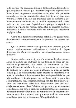 todo, ou seja, não apenas na China, o destino de muitas mulheres
que, no passado, tiveram que suportar o desprezo e a opressão dos
homens, atua no presente sem que os envolvidos, principalmente
as mulheres, estejam conscientes disso. Isso tem consequências
profundas para a relação das mulheres com os homens e dos
homens com as mulheres, seja no relacionamento de casal, com os
pais ou nas empresas. Especialmente porque o repúdio às
mulheres por parte dos homens ainda atua de diversas maneiras
hoje em dia e, muitas mulheres, ainda têm motivo para se sentirem
negligenciadas.
Contudo, o destino das mulheres oprimidas no passado atua
de uma forma bastante inconsciente no presente das relações dos
casais.
Qual é a minha observação aqui? Há anos descobri que, em
muitos relacionamentos, evidencia-se a dinâmica do duplo
deslocamento. O que isso significa, mais especificamente, para as
mulheres?
Muitas mulheres se sentem profundamente ligadas em suas
almas ao destino das mulheres de sua família na época em que
reinava o patriarcado. Elas veem os sentimentos de fúria
reprimida, de dor e de falta de perspectiva quanto a uma mudança
de destinos carregados por essas mulheres. De maneira oculta,
tomam para si os sentimentos delas, mesmo se encontrando em
uma situação bem diferente e com bem mais possibilidades que
tais mulheres e tendo pouco ou nenhum motivo para tais
sentimentos. Ou seja, os sentimentos reprimidos das mulheres de
antes são assumidos pelas suas descendentes sem que estas
estejam conscientes disso. Subitamente, passam a ter sentimentos
semelhantes. Isso seria o primeiro deslocamento, o deslocamento
de um sentimento experimentado por mulheres que vieram antes
para as suas descendentes sem que estas tenham uma razão
semelhante para tais sentimentos. Até aqui tudo bem.
 