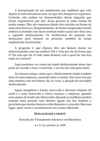 A incorporação de tais sentimentos por mulheres que vêm
depois se toma desastrosa uma vez que eles desejam ser expressos.
Contudo, não podem ser demonstrados diante daqueles que
foram responsáveis por eles. Essas pessoas já estão mortas há
muito tempo. Eles são expressos diante dos maridos na forma de
uma certa reserva e, frequentemente, de forma exasperada e hostil,
embora os maridos não deem nenhum motivo para isso. Este seria
o segundo deslocamento. Os sentimentos do passado são
deslocados para homens no presente, também de forma
amplamente inconsciente.
A pergunta é: que chances têm um homem desses no
relacionamento com sua mulher? Ele é visto por ela da forma que
é? Ou será que ela vê nele outro homem com o qual ele não tem
nada em comum?
Aqui pudemos ver como um duplo deslocamento desse tipo
pode ser trazido à tona e resolvido, a serviço da vida para todos.
Ao mesmo tempo, vimos que o deslocamento duplo também
atua em uma empresa, causando dano a muitos. Em casos em que
uma empresa não tem futuro, há, às vezes, a atuação de um duplo
deslocamento.
Agora imaginem o futuro reservado a diversas relações de
casal e a sorte reservada a várias crianças e empresas, quando
esses panos de fundo são observados. Quando as mulheres podem
assumir uma posição com direitos iguais aos dos homens e
percebem que muitos homens estão dispostos a conceder-lhes esse
lugar, após verem e reconhecerem seu caráter diferente.
SEXUALIDADE E MORTE
Extraído do Treinamento intensivo em Barcelona
4 a 11 de setembro de 2009
 