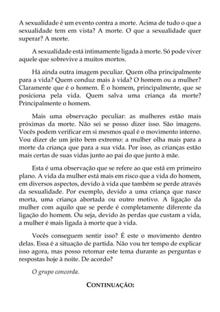 A sexualidade é um evento contra a morte. Acima de tudo o que a
sexualidade tem em vista? A morte. O que a sexualidade quer
superar? A morte.
A sexualidade está intimamente ligada à morte. Só pode viver
aquele que sobrevive a muitos mortos.
Há ainda outra imagem peculiar. Quem olha principalmente
para a vida? Quem conduz mais à vida? O homem ou a mulher?
Claramente que é o homem. É o homem, principalmente, que se
posiciona pela vida. Quem salva uma criança da morte?
Principalmente o homem.
Mais uma observação peculiar: as mulheres estão mais
próximas da morte. Não sei se posso dizer isso. São imagens.
Vocês podem verificar em si mesmos qual é o movimento interno.
Vou dizer de um jeito bem extremo: a mulher olha mais para a
morte da criança que para a sua vida. Por isso, as crianças estão
mais certas de suas vidas junto ao pai do que junto à mãe.
Esta é uma observação que se refere ao que está em primeiro
plano. A vida da mulher está mais em risco que a vida do homem,
em diversos aspectos, devido à vida que também se perde através
da sexualidade. Por exemplo, devido a uma criança que nasce
morta, uma criança abortada ou outro motivo. A ligação da
mulher com aquilo que se perde é completamente diferente da
ligação do homem. Ou seja, devido às perdas que custam a vida,
a mulher é mais ligada à morte que à vida.
Vocês conseguem sentir isso? É este o movimento dentro
delas. Essa é a situação de partida. Não vou ter tempo de explicar
isso agora, mas posso retomar este tema durante as perguntas e
respostas hoje à noite. De acordo?
O grupo concorda.
CONTINUAÇÃO:
 