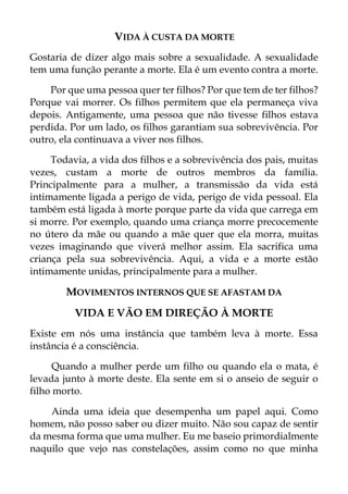VIDA À CUSTA DA MORTE
Gostaria de dizer algo mais sobre a sexualidade. A sexualidade
tem uma função perante a morte. Ela é um evento contra a morte.
Por que uma pessoa quer ter filhos? Por que tem de ter filhos?
Porque vai morrer. Os filhos permitem que ela permaneça viva
depois. Antigamente, uma pessoa que não tivesse filhos estava
perdida. Por um lado, os filhos garantiam sua sobrevivência. Por
outro, ela continuava a viver nos filhos.
Todavia, a vida dos filhos e a sobrevivência dos pais, muitas
vezes, custam a morte de outros membros da família.
Principalmente para a mulher, a transmissão da vida está
intimamente ligada a perigo de vida, perigo de vida pessoal. Ela
também está ligada à morte porque parte da vida que carrega em
si morre. Por exemplo, quando uma criança morre precocemente
no útero da mãe ou quando a mãe quer que ela morra, muitas
vezes imaginando que viverá melhor assim. Ela sacrifica uma
criança pela sua sobrevivência. Aqui, a vida e a morte estão
intimamente unidas, principalmente para a mulher.
MOVIMENTOS INTERNOS QUE SE AFASTAM DA
VIDA E VÃO EM DIREÇÃO À MORTE
Existe em nós uma instância que também leva à morte. Essa
instância é a consciência.
Quando a mulher perde um filho ou quando ela o mata, é
levada junto à morte deste. Ela sente em si o anseio de seguir o
filho morto.
Ainda uma ideia que desempenha um papel aqui. Como
homem, não posso saber ou dizer muito. Não sou capaz de sentir
da mesma forma que uma mulher. Eu me baseio primordialmente
naquilo que vejo nas constelações, assim como no que minha
 