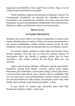 pagar por esse benefício. Com o quê? Com a morte. Aqui, a lei da
compensação desempenha um papel.
Como podemos superar essa atração em direção à morte? As
Constelações Familiares, na maneira de caminhar com um
movimento, nos mostram um caminho. Vou com vocês em uma
meditação na qual vocês poderão compreender isso internamente.
Fechem os olhos, aí poderemos fazer isso internamente.
MEDITAÇÃO:
O PASSO DECISIVO
Sentimos em nosso corpo e em nossos sentimentos a forma como
somos atraídos para os mortos. Como, em nossos pensamentos e
em nossos sentimentos, muitos mortos tomam posse de nós.
Sentimos a força com que nos puxam para si, em direção à morte.
Ao mesmo tempo, podemos sentir outro movimento. Esses
mortos querem viver em nós, ao invés de estarem mortos. O
movimento deles em direção à própria morte não foi bem
sucedido, e não somos capazes de nos livrar deles por nós
mesmos.
Agora vem o passo decisivo. Olhamos apenas para frente.
Pensamos apenas para frente, vivemos apenas para frente.
Deixamos, por assim dizer, a nossa pele antiga, a nossa pele morta,
e nos movemos para frente, para a frente e para a amplidão. Nós
nos movemos para outra profundidade, sempre adiante, levados
por um movimento de vida criador, em direção a mais vida, mais
saúde, mais vontade, mais amor preenchido - a dois.
O que fazem os mortos que deixamos para trás? Eles
finalmente fecham os olhos - todos eles.
 