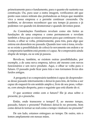 primeiramente para o fundamento, para o quanto ele sustenta sua
construção. Ou, para usar a outra imagem, verificamos até que
ponto suas raízes retiram das profundezas as forças que mantêm
viva a nossa empresa e a permite continuar crescendo. Ou
também, se devemos reconhecer que seu tempo já passou e já
podemos ver quando irá desmoronar e quando devemos parar.
As Constelações Familiares revelam como são fortes as
fundações de uma empresa e como permanecem e revelam
também a força que as raízes possuem para que continuem vivas.
Assim, o olhar se volta, primeiramente, para trás, para algo que
entrou em desordem no passado. Quando isso vem à tona, revela-
se se existe a possibilidade de colocá-lo novamente em ordem e se
o empresário também está pronto e é capaz. Se o empresário ainda
dispõe de tempo, ou se este já passou.
Revela-se, também, se existem outras possibilidades, por
exemplo, a de uma nova empresa, talvez até mesmo com novos
funcionários e um novo produto. Aqui, o olhar se volta para o
futuro. O passado pode ficar para trás e nos tornamos livres dos
fardos antigos.
A pergunta é se o empresário também é capaz de desprender-
se desse passado internamente e deixá-lo para trás, de forma a ser
capaz de esquecê-lo em sentido amplo e, livre de seu peso, voltar-
se, com atenção desperta, para o seguinte que está diante de si.
O que acontece então com o futuro? Ele já atua sobre o
presente, já o preenche.
Então, onde transcorre o tempo? É, ao mesmo tempo,
passado, futuro e presente? Podemos deixá-lo no presente, bem
como deixá-lo tornar-se real como o tempo vindouro no presente?
De um lado, estamos entregues ao tempo. De outro, nós o
temos amplamente em nossas mãos.
 