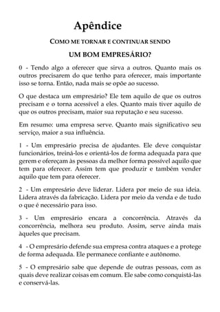 Apêndice
COMO ME TORNAR E CONTINUAR SENDO
UM BOM EMPRESÁRIO?
0 - Tendo algo a oferecer que sirva a outros. Quanto mais os
outros precisarem do que tenho para oferecer, mais importante
isso se torna. Então, nada mais se opõe ao sucesso.
O que destaca um empresário? Ele tem aquilo de que os outros
precisam e o torna acessível a eles. Quanto mais tiver aquilo de
que os outros precisam, maior sua reputação e seu sucesso.
Em resumo: uma empresa serve. Quanto mais significativo seu
serviço, maior a sua influência.
1 - Um empresário precisa de ajudantes. Ele deve conquistar
funcionários, treiná-los e orientá-los de forma adequada para que
gerem e ofereçam às pessoas da melhor forma possível aquilo que
tem para oferecer. Assim tem que produzir e também vender
aquilo que tem para oferecer.
2 - Um empresário deve liderar. Lidera por meio de sua ideia.
Lidera através da fabricação. Lidera por meio da venda e de tudo
o que é necessário para isso.
3 - Um empresário encara a concorrência. Através da
concorrência, melhora seu produto. Assim, serve ainda mais
àqueles que precisam.
4 - O empresário defende sua empresa contra ataques e a protege
de forma adequada. Ele permanece confiante e autônomo.
5 - O empresário sabe que depende de outras pessoas, com as
quais deve realizar coisas em comum. Ele sabe como conquistá-las
e conservá-las.
 