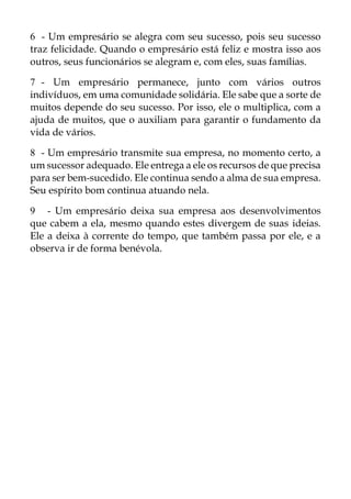 6 - Um empresário se alegra com seu sucesso, pois seu sucesso
traz felicidade. Quando o empresário está feliz e mostra isso aos
outros, seus funcionários se alegram e, com eles, suas famílias.
7 - Um empresário permanece, junto com vários outros
indivíduos, em uma comunidade solidária. Ele sabe que a sorte de
muitos depende do seu sucesso. Por isso, ele o multiplica, com a
ajuda de muitos, que o auxiliam para garantir o fundamento da
vida de vários.
8 - Um empresário transmite sua empresa, no momento certo, a
um sucessor adequado. Ele entrega a ele os recursos de que precisa
para ser bem-sucedido. Ele continua sendo a alma de sua empresa.
Seu espírito bom continua atuando nela.
9 - Um empresário deixa sua empresa aos desenvolvimentos
que cabem a ela, mesmo quando estes divergem de suas ideias.
Ele a deixa à corrente do tempo, que também passa por ele, e a
observa ir de forma benévola.
 