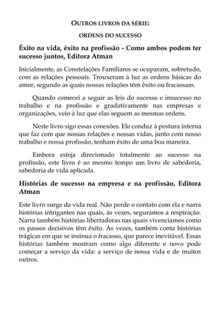 OUTROS LIVROS DA SÉRIE:
ORDENS DO SUCESSO
Êxito na vida, êxito na profissão - Como ambos podem ter
sucesso juntos, Editora Atman
Inicialmente, as Constelações Familiares se ocuparam, sobretudo,
com as relações pessoais. Trouxeram à luz as ordens básicas do
amor, segundo as quais nossas relações têm êxito ou fracassam.
Quando comecei a seguir as leis do sucesso e insucesso no
trabalho e na profissão e gradativamente nas empresas e
organizações, veio à luz que elas seguem as mesmas ordens.
Neste livro sigo essas conexões. Ele conduz à postura interna
que faz com que nossas relações e nossas vidas, junto com nosso
trabalho e nossa profissão, tenham êxito de uma boa maneira.
Embora esteja direcionado totalmente ao sucesso na
profissão, este livro é ao mesmo tempo um livro de sabedoria,
sabedoria de vida aplicada.
Histórias de sucesso na empresa e na profissão, Editora
Atman
Este livro surge da vida real. Não perde o contato com ela e narra
histórias intrigantes nas quais, às vezes, seguramos a respiração.
Narra também histórias libertadoras nas quais vivenciamos como
os passos decisivos têm êxito. Às vezes, também conta histórias
trágicas em que se insinua o fracasso, que parece inevitável. Essas
histórias também mostram como algo diferente e novo pode
começar a serviço da vida: a serviço de nossa vida e de muitos
outros.
 