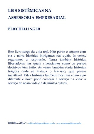LEIS SISTÊMICAS NA
ASSESSORIA EMPRESARIAL
BERT HELLINGER
Este livro surge da vida real. Não perde o contato com
ela e narra histórias intrigantes nas quais, às vezes,
seguramos a respiração. Narra também histórias
libertadoras nas quais vivenciamos como os passos
decisivos têm êxito. Às vezes também conta histórias
trágicas onde se insinua o fracasso, que parece
inevitável. Estas histórias também mostram como algo
diferente e novo pode começar a serviço da vida: a
serviço de nossa vida e a de muitos outros.
EDITORA ATMAN – editora@atmaneditora.com.br – www.atmaneditora.com.br
 
