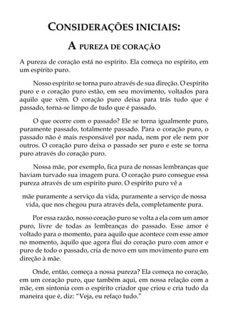 CONSIDERAÇÕES INICIAIS:
A PUREZA DE CORAÇÃO
A pureza de coração está no espírito. Ela começa no espírito, em
um espírito puro.
Nosso espírito se torna puro através de sua direção. O espírito
puro e o coração puro estão, em seu movimento, voltados para
aquilo que vêm. O coração puro deixa para trás tudo que é
passado, torna-se limpo de tudo que é passado.
O que ocorre com o passado? Ele se torna igualmente puro,
puramente passado, totalmente passado. Para o coração puro, o
passado não é mais responsável por nada, nem por ele nem por
outros. O coração puro deixa o passado ser puro e este se torna
puro através do coração puro.
Nossa mãe, por exemplo, fica pura de nossas lembranças que
haviam turvado sua imagem pura. O coração puro consegue essa
pureza através de um espírito puro. O espírito puro vê a
mãe puramente a serviço da vida, puramente a serviço de nossa
vida, que nos chegou pura através dela, completamente pura.
Por essa razão, nosso coração puro se volta a ela com um amor
puro, livre de todas as lembranças do passado. Esse amor é
voltado para o momento, para aquilo que acontece com esse amor
no momento, àquilo que agora flui do coração puro com amor e
puro de todo o passado, cria de novo em um movimento puro em
direção à mãe.
Onde, então, começa a nossa pureza? Ela começa no coração,
em um coração puro, que também aqui, em nossa relação com a
mãe, em sintonia com o espírito criador que criou e cria tudo da
maneira que é, diz: “Veja, eu refaço tudo.”
 