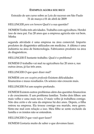 EXEMPLO: AGORA SOU RICO
Extraído de um curso sobre as Leis do sucesso em São Paulo
31 de março e 01 de abril de 2009
HELLINGER para um homem Qual é a sua questão?
HOMEM Tenho três atividades. Trabalho com agricultura. Herdei
isso de meu pai. Faz 20 anos que a empresa agrícola não vai bem.
Minha
segunda atividade é uma empresa na área comercial. Importo
produtos de diagnóstico utilizados em medicina. A última é uma
indústria na área de biotecnologia. Fabricamos produtos na área
de diagnósticos.
HELLINGER É bastante trabalho. Qual é o problema?
HOMEM O trabalho vai mal na agricultura faz 20 anos e, nas
outras áreas, já faz três anos.
HELLINGER O que quer dizer mal?
HOMEM com um suspiro profundo Existem dificuldades
financeiras e maus resultados. Os setores não crescem mais.
HELLINGER Foi um suspiro profundo.
HOMEM Existem outros problemas além das questões financeiras
e de crescimento. E um problema familiar. Tenho dois filhos: um
mais velho e uma mais nova. O mais velho já trabalhou comigo.
Não deu certo e ele saiu da empresa há dez anos. Depois, a filha
entrou na empresa. Ela trouxe consigo seu marido, meu genro.
Sinto-me mal com relação a isso. Meu filho se sente excluído da
família e os irmãos não se entendem.
HELLINGER O que você quer fazer?
HOMEM Gostaria muito de saber o que devemos fazer.
 