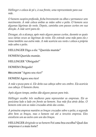 Hellinger o coloca de pé e, à sua frente, uma representante para sua
mãe.
O homem suspira profundo, fecha brevemente os olhos e permanece sem
movimento. A mãe coloca ambas as mãos sobre o peito. O homem seca
algumas lágrimas do rosto. Depois, caminha com passos curtos em sua
direção. A mãe sorri para ele.
Devagar, ele a alcança, após mais alguns passos curtos, durante os quais
seca várias vezes as lágrimas do rosto. Ele estende uma mão para ela e
toma também sua outra mão. A mãe acaricia seu rosto e coloca a própria
mão sobre o peito.
HELLINGER Diga a ela: “Querida mamãe”
HOMEM Querida mamãe.
HELLINGER “Obrigado!”
HOMEM Obrigado!
HELLINGER “Agora sou rico!”
HOMEM Agora sou rico!
A mãe o puxa para si. Ele deita sua cabeça sobre seu ombro. Ela acaricia
sua cabeça. O homem chora.
Após algum tempo, ambos dão alguns passos para trás.
Hellinger escolhe três mulheres para representar as empresas. Ele as
posiciona lado a lado em frente ao homem. Sua mãe fica atrás delas. O
homem está com as mãos cruzadas atrás das costas.
A primeira empresa mantém os braços cruzados sobre o peito, a segunda
abre bem os braços, mas o homem vai até a terceira empresa. Eles
envolvem um ao outro com um dos braços.
HELLINGER dirigindo-se ao homem Foi uma boa escolha? Qual das
empresas é a mais forte?
 