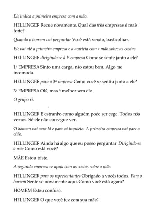 Ele indica a primeira empresa com a mão.
HELLINGER Recue novamente. Qual das três empresas é mais
forte?
Quando o homem vai perguntar Você está vendo, basta olhar.
Ele vai até a primeira empresa e a acaricia com a mão sobre as costas.
HELLINGER dirigindo-se à Ia empresa Como se sente junto a ele?
1a EMPRESA Sinto uma carga, não estou bem. Algo me
incomoda.
HELLINGER para a 3a empresa Como você se sentiu junto a ele?
3a EMPRESA OK, mas é melhor sem ele.
O grupo ri.
r
HELLINGER E estranho como alguém pode ser cego. Todos nós
vemos. Só ele não consegue ver.
O homem vai para lá e para cá inquieto. A primeira empresa vai para o
chão.
HELLINGER Ainda há algo que eu posso perguntar. Dirigindo-se
à mãe Como está você?
MÃE Estou triste.
A segunda empresa se apoia com as costas sobre a mãe.
HELLINGER para os representantes Obrigado a vocês todos. Para o
homem Sente-se novamente aqui. Como você está agora?
HOMEM Estou confuso.
HELLINGER O que você fez com sua mãe?
 