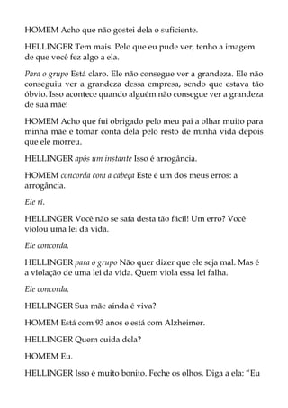 HOMEM Acho que não gostei dela o suficiente.
HELLINGER Tem mais. Pelo que eu pude ver, tenho a imagem
de que você fez algo a ela.
Para o grupo Está claro. Ele não consegue ver a grandeza. Ele não
conseguiu ver a grandeza dessa empresa, sendo que estava tão
óbvio. Isso acontece quando alguém não consegue ver a grandeza
de sua mãe!
HOMEM Acho que fui obrigado pelo meu pai a olhar muito para
minha mãe e tomar conta dela pelo resto de minha vida depois
que ele morreu.
HELLINGER após um instante Isso é arrogância.
HOMEM concorda com a cabeça Este é um dos meus erros: a
arrogância.
Ele ri.
HELLINGER Você não se safa desta tão fácil! Um erro? Você
violou uma lei da vida.
Ele concorda.
HELLINGER para o grupo Não quer dizer que ele seja mal. Mas é
a violação de uma lei da vida. Quem viola essa lei falha.
Ele concorda.
HELLINGER Sua mãe ainda é viva?
HOMEM Está com 93 anos e está com Alzheimer.
HELLINGER Quem cuida dela?
HOMEM Eu.
HELLINGER Isso é muito bonito. Feche os olhos. Diga a ela: “Eu
 