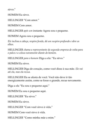 sirvo.”
HOMEM Eu sirvo.
HELLINGER “Com amor.”
HOMEM Com amor.
HELLINGER após um instante Agora sou o pequeno.
HOMEM Agora sou o pequeno.
Ele inclina a cabeça, respira fundo, dá um suspiro profundo e abre os
olhos.
HELLINGER chama a representante da segunda empresa de volta para
o palco e a coloca novamente diante do homem.
HELLINGER para o homem Diga a ela: “Eu sirvo.”
HOMEM Eu sirvo.
HELLINGER Diga de coração, como você disse à sua mãe. Ele vai
até ela, mas ela recua.
HELLINGER Ela se afasta de você. Você não deve ir tão
energicamente assim, como se fosse o grande, recue novamente.
Diga a ela “Eu sou o pequeno aqui.”
HOMEM Eu sou o pequeno aqui.
HELLINGER “Eu sirvo.”
HOMEM Eu sirvo.
HELLINGER “Com você sirvo à vida.”
HOMEM Com você sirvo à vida.
HELLINGER “Como minha mãe a mim.”
 