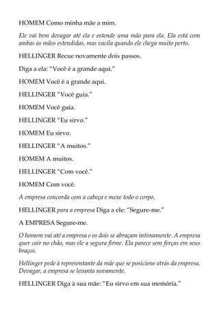 HOMEM Como minha mãe a mim.
Ele vai bem devagar até ela e estende uma mão para ela. Ela está com
ambas as mãos estendidas, mas vacila quando ele chega muito perto.
HELLINGER Recue novamente dois passos.
Diga a ela: “Você é a grande aqui.”
HOMEM Você é a grande aqui.
HELLINGER “Você guia.”
HOMEM Você guia.
HELLINGER “Eu sirvo.”
HOMEM Eu sirvo.
HELLINGER “A muitos.”
HOMEM A muitos.
HELLINGER “Com você.”
HOMEM Com você.
A empresa concorda com a cabeça e mexe todo o corpo.
HELLINGER para a empresa Diga a ele: “Segure-me.”
A EMPRESA Segure-me.
O homem vai até a empresa e os dois se abraçam intimamente. A empresa
quer cair no chão, mas ele a segura firme. Ela parece sem forças em seus
braços.
Hellinger pede à representante da mãe que se posicione atrás da empresa.
Devagar, a empresa se levanta novamente.
HELLINGER Diga à sua mãe: “Eu sirvo em sua memória.”
 