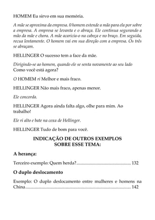 HOMEM Eu sirvo em sua memória.
A mãe se aproxima da empresa. 0 homem estende a mão para ela por sobre
a empresa. A empresa se levanta e o abraça. Ele continua segurando a
mão da mãe e chora. A mãe acaricia-o na cabeça e no braço. Em seguida,
recua lentamente. O homem vai em sua direção com a empresa. Os três
se abraçam.
HELLINGER O sucesso tem a face da mãe.
Dirigindo-se ao homem, quando ele se senta novamente ao seu lado
Como você está agora?
O HOMEM ri Melhor e mais fraco.
HELLINGER Não mais fraco, apenas menor.
Ele concorda.
HELLINGER Agora ainda falta algo, olhe para mim. Ao
trabalho!
Ele ri alto e bate na coxa de Hellinger.
HELLINGER Tudo de bom para você.
INDICAÇÃO DE OUTROS EXEMPLOS
SOBRE ESSE TEMA:
A herança:
Terceiro exemplo: Quem herda?................................................. 132
O duplo deslocamento
Exemplo: O duplo deslocamento entre mulheres e homens na
China............................................................................................... 142
 