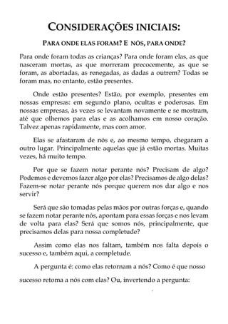 CONSIDERAÇÕES INICIAIS:
PARA ONDE ELAS FORAM? E NÓS, PARA ONDE?
Para onde foram todas as crianças? Para onde foram elas, as que
nasceram mortas, as que morreram precocemente, as que se
foram, as abortadas, as renegadas, as dadas a outrem? Todas se
foram mas, no entanto, estão presentes.
Onde estão presentes? Estão, por exemplo, presentes em
nossas empresas: em segundo plano, ocultas e poderosas. Em
nossas empresas, às vezes se levantam novamente e se mostram,
até que olhemos para elas e as acolhamos em nosso coração.
Talvez apenas rapidamente, mas com amor.
Elas se afastaram de nós e, ao mesmo tempo, chegaram a
outro lugar. Principalmente aquelas que já estão mortas. Muitas
vezes, há muito tempo.
Por que se fazem notar perante nós? Precisam de algo?
Podemos e devemos fazer algo por elas? Precisamos de algo delas?
Fazem-se notar perante nós porque querem nos dar algo e nos
servir?
Será que são tomadas pelas mãos por outras forças e, quando
se fazem notar perante nós, apontam para essas forças e nos levam
de volta para elas? Será que somos nós, principalmente, que
precisamos delas para nossa completude?
Assim como elas nos faltam, também nos falta depois o
sucesso e, também aqui, a completude.
A pergunta é: como elas retornam a nós? Como é que nosso
sucesso retoma a nós com elas? Ou, invertendo a pergunta:
✓
 