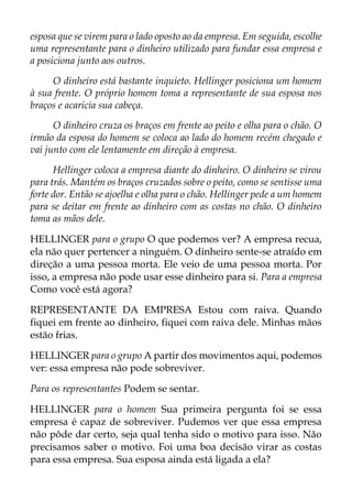 esposa que se virem para o lado oposto ao da empresa. Em seguida, escolhe
uma representante para o dinheiro utilizado para fundar essa empresa e
a posiciona junto aos outros.
O dinheiro está bastante inquieto. Hellinger posiciona um homem
à sua frente. O próprio homem toma a representante de sua esposa nos
braços e acaricia sua cabeça.
O dinheiro cruza os braços em frente ao peito e olha para o chão. O
irmão da esposa do homem se coloca ao lado do homem recém chegado e
vai junto com ele lentamente em direção à empresa.
Hellinger coloca a empresa diante do dinheiro. O dinheiro se virou
para trás. Mantém os braços cruzados sobre o peito, como se sentisse uma
forte dor. Então se ajoelha e olha para o chão. Hellinger pede a um homem
para se deitar em frente ao dinheiro com as costas no chão. O dinheiro
toma as mãos dele.
HELLINGER para o grupo O que podemos ver? A empresa recua,
ela não quer pertencer a ninguém. O dinheiro sente-se atraído em
direção a uma pessoa morta. Ele veio de uma pessoa morta. Por
isso, a empresa não pode usar esse dinheiro para si. Para a empresa
Como você está agora?
REPRESENTANTE DA EMPRESA Estou com raiva. Quando
fiquei em frente ao dinheiro, fiquei com raiva dele. Minhas mãos
estão frias.
HELLINGER para o grupo A partir dos movimentos aqui, podemos
ver: essa empresa não pode sobreviver.
Para os representantes Podem se sentar.
HELLINGER para o homem Sua primeira pergunta foi se essa
empresa é capaz de sobreviver. Pudemos ver que essa empresa
não pôde dar certo, seja qual tenha sido o motivo para isso. Não
precisamos saber o motivo. Foi uma boa decisão virar as costas
para essa empresa. Sua esposa ainda está ligada a ela?
 