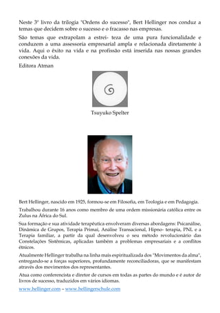 Neste 3º livro da trilogia "Ordens do sucesso", Bert Hellinger nos conduz a
temas que decidem sobre o sucesso e o fracasso nas empresas.
São temas que extrapolam a estrei- teza de uma pura funcionalidade e
conduzem a uma assessoria empresarial ampla e relacionada diretamente à
vida. Aqui o êxito na vida e na profissão está inserida nas nossas grandes
conexões da vida.
Editora Atman
Tsuyuko Spelter
Bert Hellinger, nascido em 1925, formou-se em Filosofia, em Teologia e em Pedagogia.
Trabalhou durante 16 anos como membro de uma ordem missionária católica entre os
Zulus na África do Sul.
Sua formação e sua atividade terapêutica envolveram diversas abordagens: Psicanálise,
Dinâmica de Grupos, Terapia Primai, Análise Transacional, Hipno- terapia, PNL e a
Terapia familiar, a partir da qual desenvolveu o seu método revolucionário das
Constelações Sistêmicas, aplicadas também a problemas empresariais e a conflitos
étnicos.
Atualmente Hellinger trabalha na linha mais espiritualizada dos "Movimentos da alma",
entregando-se a forças superiores, profundamente reconciliadoras, que se manifestam
através dos movimentos dos representantes.
Atua como conferencista e diretor de cursos em todas as partes do mundo e é autor de
livros de sucesso, traduzidos em vários idiomas.
www.hellinger.com – www.hellingerschule.com
 