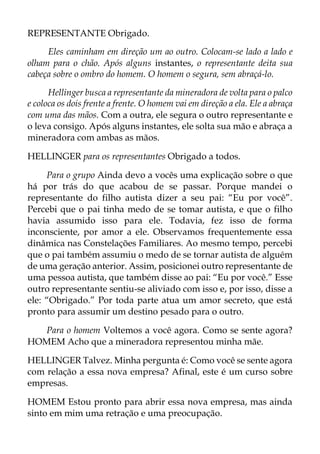 REPRESENTANTE Obrigado.
Eles caminham em direção um ao outro. Colocam-se lado a lado e
olham para o chão. Após alguns instantes, o representante deita sua
cabeça sobre o ombro do homem. O homem o segura, sem abraçá-lo.
Hellinger busca a representante da mineradora de volta para o palco
e coloca os dois frente a frente. O homem vai em direção a ela. Ele a abraça
com uma das mãos. Com a outra, ele segura o outro representante e
o leva consigo. Após alguns instantes, ele solta sua mão e abraça a
mineradora com ambas as mãos.
HELLINGER para os representantes Obrigado a todos.
Para o grupo Ainda devo a vocês uma explicação sobre o que
há por trás do que acabou de se passar. Porque mandei o
representante do filho autista dizer a seu pai: “Eu por você”.
Percebi que o pai tinha medo de se tomar autista, e que o filho
havia assumido isso para ele. Todavia, fez isso de forma
inconsciente, por amor a ele. Observamos frequentemente essa
dinâmica nas Constelações Familiares. Ao mesmo tempo, percebi
que o pai também assumiu o medo de se tornar autista de alguém
de uma geração anterior. Assim, posicionei outro representante de
uma pessoa autista, que também disse ao pai: “Eu por você.” Esse
outro representante sentiu-se aliviado com isso e, por isso, disse a
ele: “Obrigado.” Por toda parte atua um amor secreto, que está
pronto para assumir um destino pesado para o outro.
Para o homem Voltemos a você agora. Como se sente agora?
HOMEM Acho que a mineradora representou minha mãe.
HELLINGER Talvez. Minha pergunta é: Como você se sente agora
com relação a essa nova empresa? Afinal, este é um curso sobre
empresas.
HOMEM Estou pronto para abrir essa nova empresa, mas ainda
sinto em mim uma retração e uma preocupação.
 