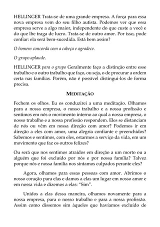 HELLINGER Trata-se de uma grande empresa. A força para essa
nova empresa vem do seu filho autista. Podemos ver que essa
empresa serve a algo maior, independente do que custe a você e
do que lhe traga de lucro. Trata-se de outro amor. Por isso, pode
confiar: ela será bem-sucedida. Está bem assim?
O homem concorda com a cabeça e agradece.
O grupo aplaude.
HELLINGER para o grupo Geralmente faço a distinção entre esse
trabalho e o outro trabalho que faço, ou seja, o de procurar a ordem
certa nas famílias. Porém, não é possível distingui-los de forma
precisa.
MEDITAÇÃO
Fechem os olhos. Eu os conduzirei a uma meditação. Olhamos
para a nossa empresa, o nosso trabalho e a nossa profissão e
sentimos em nós o movimento interno ao qual a nossa empresa, o
nosso trabalho e a nossa profissão respondem. Eles se distanciam
de nós ou vêm em nossa direção com amor? Podemos ir em
direção a eles com amor, uma alegria confiante e preenchidos?
Sabemos e sentimos, com eles, estarmos a serviço da vida, em um
movimento que faz os outros felizes?
Ou será que nos sentimos atraídos em direção a um morto ou a
alguém que foi excluído por nós e por nossa família? Talvez
porque nós e nossa família nos sintamos culpados perante eles?
Agora, olhamos para essas pessoas com amor. Abrimos o
nosso coração para elas e damos a elas um lugar em nosso amor e
em nossa vida e dizemos a elas: “Sim”.
Unidos a elas dessa maneira, olhamos novamente para a
nossa empresa, para o nosso trabalho e para a nossa profissão.
Assim como dissemos sim àqueles que havíamos excluído de
 
