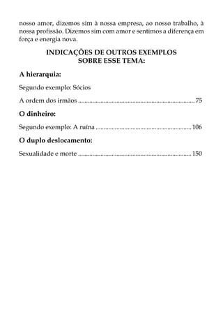 nosso amor, dizemos sim à nossa empresa, ao nosso trabalho, à
nossa profissão. Dizemos sim com amor e sentimos a diferença em
força e energia nova.
INDICAÇÕES DE OUTROS EXEMPLOS
SOBRE ESSE TEMA:
A hierarquia:
Segundo exemplo: Sócios
A ordem dos irmãos ......................................................................... 75
O dinheiro:
Segundo exemplo: A ruína ............................................................106
O duplo deslocamento:
Sexualidade e morte .......................................................................150
 