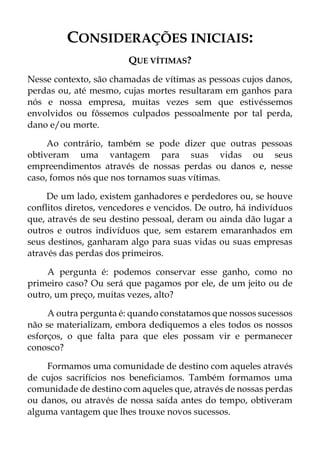 CONSIDERAÇÕES INICIAIS:
QUE VÍTIMAS?
Nesse contexto, são chamadas de vítimas as pessoas cujos danos,
perdas ou, até mesmo, cujas mortes resultaram em ganhos para
nós e nossa empresa, muitas vezes sem que estivéssemos
envolvidos ou fôssemos culpados pessoalmente por tal perda,
dano e/ou morte.
Ao contrário, também se pode dizer que outras pessoas
obtiveram uma vantagem para suas vidas ou seus
empreendimentos através de nossas perdas ou danos e, nesse
caso, fomos nós que nos tornamos suas vítimas.
De um lado, existem ganhadores e perdedores ou, se houve
conflitos diretos, vencedores e vencidos. De outro, há indivíduos
que, através de seu destino pessoal, deram ou ainda dão lugar a
outros e outros indivíduos que, sem estarem emaranhados em
seus destinos, ganharam algo para suas vidas ou suas empresas
através das perdas dos primeiros.
A pergunta é: podemos conservar esse ganho, como no
primeiro caso? Ou será que pagamos por ele, de um jeito ou de
outro, um preço, muitas vezes, alto?
A outra pergunta é: quando constatamos que nossos sucessos
não se materializam, embora dediquemos a eles todos os nossos
esforços, o que falta para que eles possam vir e permanecer
conosco?
Formamos uma comunidade de destino com aqueles através
de cujos sacrifícios nos beneficiamos. Também formamos uma
comunidade de destino com aqueles que, através de nossas perdas
ou danos, ou através de nossa saída antes do tempo, obtiveram
alguma vantagem que lhes trouxe novos sucessos.
 