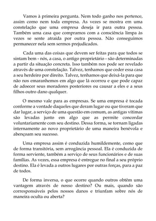 Vamos à primeira pergunta. Nem todo ganho nos pertence,
assim como nem toda empresa. As vezes se mostra em uma
constelação que uma empresa deseja ir para outra pessoa.
Também uma casa que compramos com a consciência limpa às
vezes se sente atraída por outra pessoa. Não conseguimos
permanecer nela sem sermos prejudicados.
Cada uma das coisas que devem ser feitas para que todos se
sintam bem - nós, a casa, o antigo proprietário - são determinadas
a partir da situação concreta. Isso também nos pode ser revelado
através de uma constelação. Talvez, tenhamos que ceder essa casa
a seu herdeiro por direito. Talvez, tenhamos que deixá-la para que
não nos emaranhemos em algo que lá ocorreu e que pode capaz
de adoecer seus moradores posteriores ou causar a eles e a seus
filhos outro dano qualquer.
O mesmo vale para as empresas. Se uma empresa é tocada
conforme a vontade daqueles que deram lugar ou que tiveram que
dar lugar, a serviço de uma questão em comum, as antigas vítimas
são levadas junto em algo que as permite concordar
voluntariamente com seu destino. Dessa forma, se tornam ligadas
internamente ao novo proprietário de uma maneira benévola e
abençoam seu sucesso.
Uma empresa assim é conduzida humildemente, como que
de forma transitória, sem arrogância pessoal. Ela é conduzida de
forma serviente, também a serviço de seus funcionários e de suas
famílias. As vezes, essa empresa é entregue no final a seu próprio
destino. Ela é levada a outros lugares por outras forças, para a paz
de todos.
De forma inversa, o que ocorre quando outros obtêm uma
vantagem através de nosso destino? Ou mais, quando são
corresponsáveis pelos nossos danos e triunfam sobre nós de
maneira oculta ou aberta?
 