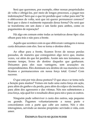Será que queremos, por exemplo, obter nossas propriedades
de volta e obrigá-los, por meio de longos processos, a pagar-nos
indenizações? Será que o que foi perdido quer voltar para nós? Se
o obtivermos de volta, será que irá querer permanecer conosco?
Será que o dano é realmente reparado dessa forma? Ou será que
se transforma em um dano e um fardo para ambos, como os
pagamentos de reparação?
Há algo em comum entre todas as tentativas desse tipo: elas
olham para trás e não para a frente.
Aquilo que acontece com os que obtiveram vantagens à nossa
custa deixamos com eles. Isso se torna o destino deles.
Ao olhar para a frente, ficamos livres de nossas perdas
passadas, de maneira que conseguimos algo novo que, muitas
vezes, vai além do que foi perdido. Assim nós nos tornamos, ao
mesmo tempo, livres do destino daqueles que ganharam.
Deixamos para eles suas vantagens, sem acusações ou
arrependimentos. Eles dominam seu destino de sua maneira e nós
ficamos e permanecemos em nossa força total. Como? Com
sucesso.
O que está por trás dessa postura? O que atua e se toma nela
a benção para muitos? Vemos em tudo uma outra força em ação,
para além do ganho e da perda, para além da culpa e da inocência,
para além dos agressores e das vítimas. Nós nos submetemos a
essa força, seja qual for o resultado disso para nós e para os outros.
Ninguém pode sobreviver à custa dos outros, seja pequeno
ou grande. Pagamos voluntariamente a nossa parte e
concordamos com a parte que cabe aos outros. Nós e eles
interagimos, servindo ao mesmo propósito: servindo à vida, com
amor.
EXEMPLO: SALVE-SE QUEM PUDER
 