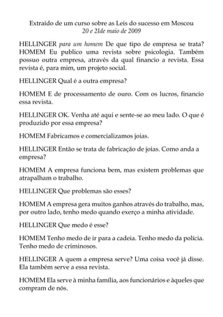Extraído de um curso sobre as Leis do sucesso em Moscou
20 e 2Ide maio de 2009
HELLINGER para um homem De que tipo de empresa se trata?
HOMEM Eu publico uma revista sobre psicologia. Também
possuo outra empresa, através da qual financio a revista. Essa
revista é, para mim, um projeto social.
HELLINGER Qual é a outra empresa?
HOMEM E de processamento de ouro. Com os lucros, financio
essa revista.
HELLINGER OK. Venha até aqui e sente-se ao meu lado. O que é
produzido por essa empresa?
HOMEM Fabricamos e comercializamos joias.
HELLINGER Então se trata de fabricação de joias. Como anda a
empresa?
HOMEM A empresa funciona bem, mas existem problemas que
atrapalham o trabalho.
HELLINGER Que problemas são esses?
HOMEM A empresa gera muitos ganhos através do trabalho, mas,
por outro lado, tenho medo quando exerço a minha atividade.
HELLINGER Que medo é esse?
HOMEM Tenho medo de ir para a cadeia. Tenho medo da polícia.
Tenho medo de criminosos.
HELLINGER A quem a empresa serve? Uma coisa você já disse.
Ela também serve a essa revista.
HOMEM Ela serve à minha família, aos funcionários e àqueles que
compram de nós.
 