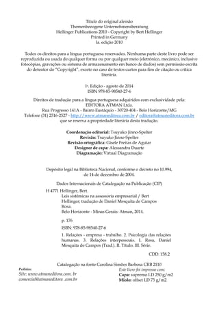 Título do original alemão
Themenbezogene Unternehmensberatung
Hellinger Publications 2010 - Copyright by Bert Hellinger
Printed in Germany
la. edição 2010
Todos os direitos para a língua portuguesa reservados. Nenhuma parte deste livro pode ser
reproduzida ou usada de qualquer forma ou por qualquer meio (eletrônico, mecânico, inclusive
fotocópias, gravações ou sistema de armazenamento em banco de dados) sem permissão escrita
do detentor do “Copyright”, exceto no caso de textos curtos para fins de citação ou crítica
literária.
Ia. Edição - agosto de 2014
ISBN 978-85-98540-27-6
Direitos de tradução para a língua portuguesa adquiridos com exclusividade pela:
EDITORA ATMAN Ltda.
Rua Progresso 141A - Bairro Eustáquio - 30720-404 - Belo Horizonte/MG
Telefone (31) 2516-2527 - http://www.atmaneditora.com.br / editora@atmaneditora.com.br
que se reserva a propriedade literária desta tradução.
Coordenação editorial: Tsuyuko Jinno-Spelter
Revisão: Tsuyuko Jinno-Spelter
Revisão ortográfica: Gisele Freitas de Aguiar
Designer de capa: Alessandra Duarte
Diagramação: Virtual Diagramaçâo
Depósito legal na Biblioteca Nacional, conforme o decreto no 10.994,
de 14 de dezembro de 2004.
Dados Internacionais de Catalogação na Publicação (CIP)
H 4771 Hellinger, Bert.
Leis sistêmicas na assessoria empresarial / Bert
Hellinger; tradução de Daniel Mesquita de Campos
Rosa.
Belo Horizonte - Minas Gerais: Atman, 2014.
p. 176
ISBN: 978-85-98540-27-6
1. Relações - empresa - trabalho. 2. Psicologia das relações
humanas. 3. Relações interpessoais. I. Rosa, Daniel
Mesquita de Campos (Trad.). II. Título. III. Série.
CDD: 158.2
Catalogação na fonte Carolina Simões Barbosa CRB 2110
Pedidos:
Site: www.atmaneditora.com. br
comercial@atmaneditora .com.br
Este livro foi impresso com:
Capa: supremo LD 250 g/m2
Miolo: offset LD 75 g/m2
 