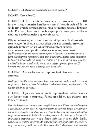 HELLINGER Quantos funcionários você possui?
HOMEM Cerca de 400.
HELLINGER Se considerarmos que a empresa tem 400
funcionários, a quantas famílias ela serve! Posso imaginar! Trata-
se de um grande serviço, pois a vida de muitas pessoas depende
dela. Por isso, faremos o melhor que pudermos para ajudar a
empresa e todos aqueles a quem ela serve.
OK, vamos começar. Irei mostrar isso simplesmente através da
constelação familiar. Isso quer dizer que irei constelar isso com
ajuda de representantes. Aí veremos, através de seus
movimentos, que tipo de problemas essa empresa possui.
Hellinger escolhe um representante para o homem, uma representante
para sua empresa e posiciona um diante do outro, a uma certa distância.
O homem recua cada vez mais em relação à empresa. A empresa estende
a mão direita em sua direção, como se quisesse apontar para ele. O
homem recua ainda mais e ameaça cair para trás.
HELLINGER para o homem Seu representante tem medo da
empresa.
Hellinger escolhe três homens. Eles permanecem lado a lado, entre a
empresa e o homem, mas lateralmente afastados aproximadamente três
metros da linha do meio.
HELLINGER para os homens Vocês representam outras pessoas
que lucram com a empresa. Parece que há outras pessoas que
também lucram.
Um dos homens vai devagar em direção à empresa. Ela se desvia dele para
a esquerda e cai no chão. O representante do homem desvia dos homens
na mesma direção e também cai no chão. O homem que havia ido até a
empresa se coloca ao lado dela e olha para ela de cima para baixo. Ele
empurra a empresa com o pé e depois bate com o pé no chão. Então,
posiciona-se sobre a empresa, de maneira que esta fique entre seus pés. A
empresa dá um gemido de medo. O representante do homem está deitado
 