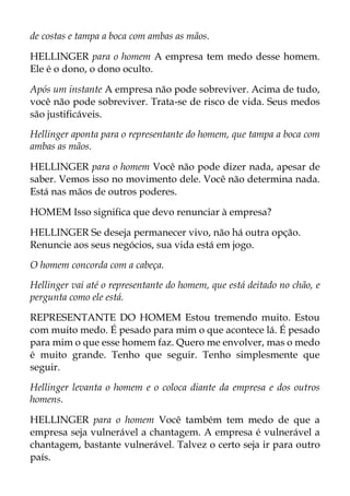 de costas e tampa a boca com ambas as mãos.
HELLINGER para o homem A empresa tem medo desse homem.
Ele é o dono, o dono oculto.
Após um instante A empresa não pode sobreviver. Acima de tudo,
você não pode sobreviver. Trata-se de risco de vida. Seus medos
são justificáveis.
Hellinger aponta para o representante do homem, que tampa a boca com
ambas as mãos.
HELLINGER para o homem Você não pode dizer nada, apesar de
saber. Vemos isso no movimento dele. Você não determina nada.
Está nas mãos de outros poderes.
HOMEM Isso significa que devo renunciar à empresa?
HELLINGER Se deseja permanecer vivo, não há outra opção.
Renuncie aos seus negócios, sua vida está em jogo.
O homem concorda com a cabeça.
Hellinger vai até o representante do homem, que está deitado no chão, e
pergunta como ele está.
REPRESENTANTE DO HOMEM Estou tremendo muito. Estou
com muito medo. É pesado para mim o que acontece lá. É pesado
para mim o que esse homem faz. Quero me envolver, mas o medo
é muito grande. Tenho que seguir. Tenho simplesmente que
seguir.
Hellinger levanta o homem e o coloca diante da empresa e dos outros
homens.
HELLINGER para o homem Você também tem medo de que a
empresa seja vulnerável a chantagem. A empresa é vulnerável a
chantagem, bastante vulnerável. Talvez o certo seja ir para outro
país.
 