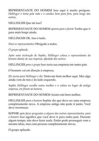 REPRESENTANTE DO HOMEM Isso aqui é muito perigoso.
Hellinger o toma pela mão e o conduz bem para fora, para longe dos
outros.
HELLINGER Que tal isso?
REPRESENTANTE DO HOMEM aponta para a frente Tenho que ir
para mais longe ainda.
HELLINGER OK. Isso é tudo.
Para os representantes Obrigado a todos.
O grupo aplaude.
Após uma instrução de Sophie, Hellinger coloca o representante do
homem diante de sua empresa, afastado dos outros.
HELLINGER para o grupo Isso seria sua empresa em outro país
O homem vai em direção à empresa.
Ele acena para Hellinger e diz: Sinto-me bem melhor aqui. Mas algo
ainda vem de trás e do lado esquerdo.
Sophie Hellinger escolhe outra mulher e a coloca no lugar da antiga
empresa, em frente ao homem.
REPRESENTANTE DO HOMEM Assim está bem melhor.
HELLINGER para o homem Sophie diz que deve ser uma empresa
completamente nova. A empresa antiga não pode ir junto. Você
deve recomeçar.
SOPHIE após fazer perguntas a alguns dos outros representantes, para
o homem Isso significa que você deve ir para outro país. Durante
algum tempo, não deve fazer nada. Então pode prosseguir com a
mesma ideia, mas com pessoas completamente novas.
O grupo aplaude.
 