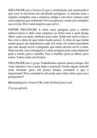 HELLINGER para o homem O que a constelação está mostrando é
que você se envolveu em atividades perigosas. A solução seria a
ruptura completa com a empresa antiga e um novo começo com
uma empresa que realmente sirva às pessoas, como, por exemplo,
sua revista. Ela é uma empresa que serve.
SOPHIE HELLINGER A ideia mais perigosa para a minha
sobrevivência é abrir uma empresa ou firma com a qual desejo
obter, cada vez mais, dinheiro para mim. Então me torno o foco e
fico com a ideia de que tenho muito pouco. A ideia de que tenho
muito pouco me impulsiona cada vez mais. Os outros percebem
que não desejo servir a ninguém, que todos devem servir a mim.
Hoje em dia, essa concepção é a mais perigosa para uma empresa:
para a saúde, para a família. Para a mulher, para os filhos, para
todos. Todos estão envolvidos.
HELLINGER para o grupo Trabalhamos apenas pouco tempo. Em
vinte minutos veio à tona todo o essencial. Existe algum método
mais eficiente para, em pouco tempo, constatar o que é
importante? Para constatá-lo salvando uma vida e abrir uma nova
perspectiva?
HELLINGER para o homem OK, tudo de bom para você.
O grupo aplaude.
 