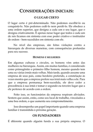 CONSIDERAÇÕES INICIAIS:
O LUGAR CERTO
O lugar certo é pré-determinado. Não podemos escolhê-lo ou
conquistá-lo. Não podemos cedê-lo nem perdê-lo. Ele obedece a
uma ordem superior, que designa a cada um o seu lugar, que o
designa criativamente. É apenas nesse lugar que todos e cada um
de nós ficamos em sintonia com esse poder criativo e instituidor
de ordem - bem-sucedidos em sintonia com ele.
No nível das empresas, são feitas violações contra a
hierarquia de diversas maneiras, com consequências profundas
para seu sucesso.
HOMENS E MULHERES
Em algumas culturas e círculos, os homens vêm antes das
mulheres na hierarquia. Assim, em muitas famílias, é considerado
como primogênito o primeiro filho homem, mesmo quando tem
uma ou várias irmãs mais velhas. Mais tarde, quando assume uma
empresa de seus pais, como herdeiro preferido, a constelação às
vezes mostra que a empresa prefere sua irmã mais velha a ele. Para
que a empresa permaneça bem-sucedida, ele deve ceder a
precedência à sua irmã e tomar o segundo ou terceiro lugar que a
ele pertence de acordo com a ordem.
Feito isso, os funcionários da empresa respiram aliviados.
Sentem que assim, estão, como seu local de trabalho, vinculados a
uma boa ordem, o que aumenta seu comprometimento.
Isso desempenha um papel importante quando uma empresa
familiar é transmitida à próxima geração.
OS FUNDADORES
É diferente quando alguém funda a sua própria empresa. O
 