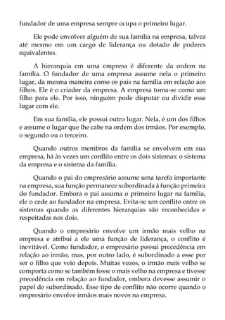 fundador de uma empresa sempre ocupa o primeiro lugar.
Ele pode envolver alguém de sua família na empresa, talvez
até mesmo em um cargo de liderança ou dotado de poderes
equivalentes.
A hierarquia em uma empresa é diferente da ordem na
família. O fundador de uma empresa assume nela o primeiro
lugar, da mesma maneira como os pais na família em relação aos
filhos. Ele é o criador da empresa. A empresa toma-se como um
filho para ele. Por isso, ninguém pode disputar ou dividir esse
lugar com ele.
Em sua família, ele possui outro lugar. Nela, é um dos filhos
e assume o lugar que lhe cabe na ordem dos irmãos. Por exemplo,
o segundo ou o terceiro.
Quando outros membros da família se envolvem em sua
empresa, há às vezes um conflito entre os dois sistemas: o sistema
da empresa e o sistema da família.
Quando o pai do empresário assume uma tarefa importante
na empresa, sua função permanece subordinada à função primeira
do fundador. Embora o pai assuma o primeiro lugar na família,
ele o cede ao fundador na empresa. Evita-se um conflito entre os
sistemas quando as diferentes hierarquias são reconhecidas e
respeitadas nos dois.
Quando o empresário envolve um irmão mais velho na
empresa e atribui a ele uma função de liderança, o conflito é
inevitável. Como fundador, o empresário possui precedência em
relação ao irmão, mas, por outro lado, é subordinado a esse por
ser o filho que veio depois. Muitas vezes, o irmão mais velho se
comporta como se também fosse o mais velho na empresa e tivesse
precedência em relação ao fundador, embora devesse assumir o
papel de subordinado. Esse tipo de conflito não ocorre quando o
empresário envolve irmãos mais novos na empresa.
 
