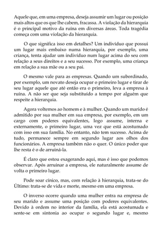 Aquele que, em uma empresa, deseja assumir um lugar ou posição
mais altos que os que lhe cabem, fracassa. A violação da hierarquia
é o principal motivo da ruína em diversas áreas. Toda tragédia
começa com uma violação da hierarquia.
O que significa isso em detalhes? Um indivíduo que possui
um lugar mais embaixo numa hierarquia, por exemplo, uma
criança, tenta ajudar um indivíduo num lugar acima do seu com
relação a seus direitos e a seu sucesso. Por exemplo, uma criança
em relação a sua mãe ou a seu pai.
O mesmo vale para as empresas. Quando um subordinado,
por exemplo, um novato deseja ocupar o primeiro lugar e tirar de
seu lugar aquele que até então era o primeiro, leva a empresa à
ruína. A não ser que seja substituído a tempo por alguém que
respeite a hierarquia.
Agora voltemos ao homem e à mulher. Quando um marido é
admitido por sua mulher em sua empresa, por exemplo, em um
cargo com poderes equivalentes, logo assume, interna e
externamente, o primeiro lugar, uma vez que está acostumado
com isso em sua família. No entanto, não tem sucesso. Acima de
tudo, permanece sempre em segundo lugar aos olhos dos
funcionários. A empresa também não o quer. O único poder que
lhe resta é o de arruiná-la.
É claro que estou exagerando aqui, mas é isso que podemos
observar. Após arruinar a empresa, ele naturalmente assume de
volta o primeiro lugar.
Pode soar cínico, mas, com relação à hierarquia, trata-se do
Último: trata-se de vida e morte, mesmo em uma empresa.
O inverso ocorre quando uma mulher entra na empresa de
seu marido e assume uma posição com poderes equivalentes.
Devido à ordem no interior da família, ela está acostumada e
sente-se em sintonia ao ocupar o segundo lugar e, mesmo
 