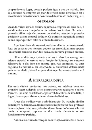 ocupando esse lugar, possuir poderes iguais aos do marido. Sua
colaboração na empresa do marido é vista como benéfica e ela é
reconhecida pelos funcionários como detentora de poderes iguais.
OS IRMÃOS
Quando vários irmãos assumem juntos a empresa de seus pais, é
válida entre eles a sequência da ordem dos irmãos. Ou seja, o
primeiro filho, seja ele homem ou mulher, assume a primeira
posição e, assim, o papel de líder. Os outros o seguem de acordo
com o lugar que lhes cabe na ordem dos irmãos.
Aqui também vale: os maridos das mulheres permanecem de
fora. As esposas dos homens podem ser envolvidas, mas apenas
juntamente com seus maridos, sem assumir uma posição própria.
Há uma diferença quando um dos irmãos traz consigo um
talento especial e assume uma função de liderança na empresa
relacionada a ele. Isso nos mostra que, nas empresas, há uma
segunda hierarquia a ser observada: a hierarquia determinada
pela capacidade pessoal e pelo desempenho correspondente à
mesma.
A HIERARQUIA DUPLA
Em uma clínica, conforme nos parece, os médicos vêm em
primeiro lugar e, depois deles, os funcionários auxiliares e outros
técnicos. Em uma constelação, é possível descobrir, de imediato, o
lugar correto que cabe a cada um desses indivíduos.
Antes dos médicos vem a administração. De maneira similar
ao homem na família, a administração é responsável pela proteção
com relação ao exterior e pelos fundamentos econômicos sobre os
quais a empresa repousa e dos quais depende o seu
funcionamento perfeito.
Assim, existe uma hierarquia com relação às funções e ao seu
 