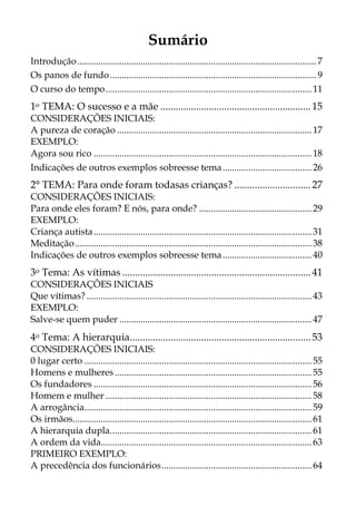 Sumário
Introdução...................................................................................................... 7
Os panos de fundo........................................................................................ 9
O curso do tempo........................................................................................ 11
1o TEMA: O sucesso e a mãe ........................................................... 15
CONSIDERAÇÕES INICIAIS:
A pureza de coração ................................................................................... 17
EXEMPLO:
Agora sou rico ............................................................................................. 18
Indicações de outros exemplos sobreesse tema...................................... 26
2° TEMA: Para onde foram todasas crianças? .............................. 27
CONSIDERAÇÕES INICIAIS:
Para onde eles foram? E nós, para onde? ................................................ 29
EXEMPLO:
Criança autista............................................................................................. 31
Meditação..................................................................................................... 38
Indicações de outros exemplos sobreesse tema...................................... 40
3o Tema: As vítimas ..........................................................................41
CONSIDERAÇÕES INICIAIS
Que vítimas? ................................................................................................ 43
EXEMPLO:
Salve-se quem puder .................................................................................. 47
4o Tema: A hierarquia.......................................................................53
CONSIDERAÇÕES INICIAIS:
0 lugar certo ................................................................................................. 55
Homens e mulheres .................................................................................... 55
Os fundadores ............................................................................................. 56
Homem e mulher ........................................................................................ 58
A arrogância................................................................................................. 59
Os irmãos...................................................................................................... 61
A hierarquia dupla...................................................................................... 61
A ordem da vida.......................................................................................... 63
PRIMEIRO EXEMPLO:
A precedência dos funcionários................................................................ 64
 