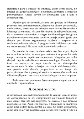 significado para o sucesso da empresa, assim como existe, no
interior dos grupos de funções, a hierarquia conforme o tempo de
pertencimento. Ambas devem ser observadas lado a lado e
conjuntamente.
Alguém que, por exemplo, assume uma posição de liderança
primeiro, mas, ao mesmo tempo, chegou por último, por exemplo,
vindo de fora, permanece em primeiro lugar no que diz respeito à
liderança da empresa. No que diz respeito às relações humanas,
ele se encontra como último a chegar, no último lugar. Se agir de
maneira correspondente nesse contexto, ou seja, como alguém que
chegou por último, seguramente receberá o respeito e a
colaboração de seus colegas. A pergunta é: ele irá liderar com mais
ou menos sucesso? Ele sente mais apoio vindo de baixo.
De maneira inversa, também existe essa hierarquia dupla
entre os funcionários. Aquele que pertence à empresa há mais
tempo, merece o respeito correspondente. Ninguém que tenha
chegado depois pode disputar com ele esse lugar. Contudo, deve
fazer por merecer tal lugar através de um desempenho
correspondente. Se deixar a desejar com relação a tal desempenho,
sua posição mais elevada proporcional a seu tempo de
pertencimento não o protegerá contra as consequências de sua
atitude negligente. Isso vem em primeiro lugar em uma empresa.
Basta com esse panorama. Nos exemplos a seguir ele será
ampliado e aprofundado.
A ORDEM DA VIDA
A hierarquia é uma ordem fundamental da vida em todas as áreas.
As consequências de seu cumprimento ou violação tomam-se
mais claras para nós nas empresas, no sucesso e nas ameaças
associados a elas. Aqui, em especial, a hierarquia se manifesta
como uma ordem fundamental da vida. Se assim desejarmos,
como uma lei divina inviolável, que decide com relação à vida e à
 