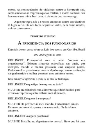 morte. As consequências de violações contra a hierarquia são,
como em todas as tragédias que as relatam, a morte do herói, seu
fracasso e sua mina, bem como a de todos que leva consigo.
O que protege a nós e a nossas empresas contra esse destino?
O lugar certo. Ele nos torna seguros e fortes, bem como unidos,
unidos com sucesso.
PRIMEIRO EXEMPLO:
A PRECEDÊNCIA DOS FUNCIONÁRIOS
Extraído de um curso sobre as Leis do sucesso em Curitiba, Brasil
19 e 20 de agosto de 2008
HELLINGER Prosseguirei com o tema “sucesso em
organizações”. Existem situações específicas nas quais, por
exemplo, marido e mulher possuem uma empresa juntos.
Podemos olhar para isso se houver alguém aqui em uma situação
na qual marido e mulher possuem uma empresa juntos.
Uma mulher se apresenta e senta-se ao lado de Hellinger.
HELLINGER De que tipo de empresa se trata?
MULHER Trabalhamos com alimentos que distribuímos para
diversas empresas que trabalham com alimentos.
HELLINGER De quem é a empresa?
MULHER Ela pertence ao meu marido. Trabalhamos juntos.
Estou na empresa há apenas um ano e meio. Ele fundou a
empresa.
HELLINGER Há algum problema?
MULHER Trabalho no departamento pessoal. Sinto que há uma
 
