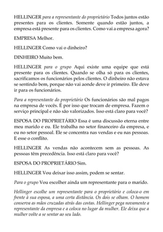HELLINGER para a representante do proprietário Todos juntos estão
presentes para os clientes. Somente quando estão juntos, a
empresa está presente para os clientes. Como vai a empresa agora?
EMPRESA Melhor.
HELLINGER Como vai o dinheiro?
DINHEIRO Muito bem.
HELLINGER para o grupo Aqui existe uma equipe que está
presente para os clientes. Quando se olha só para os clientes,
sacrificamos os funcionários pelos clientes. O dinheiro não estava
se sentindo bem, porque não vai aonde deve ir primeiro. Ele deve
ir para os funcionários.
Para a representante do proprietário Os funcionários são mal pagos
na empresa de vocês. É por isso que trocam de empresa. Fazem o
serviço principal e não são valorizados. Isso está claro para você?
ESPOSA DO PROPRIETÁRIO Essa é uma discussão eterna entre
meu marido e eu. Ele trabalha no setor financeiro da empresa, e
eu no setor pessoal. Ele se concentra nas vendas e eu nas pessoas.
E esse o conflito.
HELLINGER As vendas não acontecem sem as pessoas. As
pessoas têm precedência. Isso está claro para você?
ESPOSA DO PROPRIETÁRIO Sim.
HELLINGER Vou deixar isso assim, podem se sentar.
Para o grupo Vou escolher ainda um representante para o marido.
Hellinger escolhe um representante para o proprietário e coloca-o em
frente à sua esposa, a uma certa distância. Os dois se olham. O homem
conserva as mãos cruzadas atrás das costas. Hellinger pega novamente a
representante da empresa e a coloca no lugar da mulher. Ele deixa que a
mulher volte a se sentar ao seu lado.
 