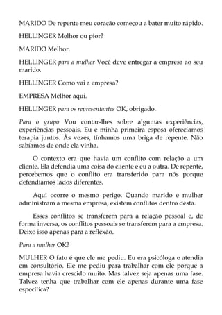 MARIDO De repente meu coração começou a bater muito rápido.
HELLINGER Melhor ou pior?
MARIDO Melhor.
HELLINGER para a mulher Você deve entregar a empresa ao seu
marido.
HELLINGER Como vai a empresa?
EMPRESA Melhor aqui.
HELLINGER para os representantes OK, obrigado.
Para o grupo Vou contar-lhes sobre algumas experiências,
experiências pessoais. Eu e minha primeira esposa oferecíamos
terapia juntos. Às vezes, tínhamos uma briga de repente. Não
sabíamos de onde ela vinha.
O contexto era que havia um conflito com relação a um
cliente. Ela defendia uma coisa do cliente e eu a outra. De repente,
percebemos que o conflito era transferido para nós porque
defendíamos lados diferentes.
Aqui ocorre o mesmo perigo. Quando marido e mulher
administram a mesma empresa, existem conflitos dentro desta.
Esses conflitos se transferem para a relação pessoal e, de
forma inversa, os conflitos pessoais se transferem para a empresa.
Deixo isso apenas para a reflexão.
Para a mulher OK?
MULHER O fato é que ele me pediu. Eu era psicóloga e atendia
em consultório. Ele me pediu para trabalhar com ele porque a
empresa havia crescido muito. Mas talvez seja apenas uma fase.
Talvez tenha que trabalhar com ele apenas durante uma fase
específica?
 